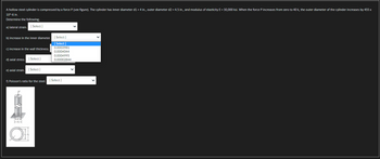 A hollow steel cylinder is compressed by a force P (see figure). The cylinder has inner diameter d1 = 4 in., outer diameter d2 = 4.5 in., and modulus of elasticity E=30,000 ksi. When the force P increases from zero to 40k, the outer diameter of the cylinder increases by 455 x
10^-6 in.
Determine the following;
a) lateral strain. [ Select]
b) increase in the inner diameter.
c) increase in the wall thickness.
d) axial stress. [Select]
e) axial strain. [Select]
f) Poisson's ratio for the steel.
TH
[Select]
[Select]
0.0003981
0.0004044
0.0004995
0.00002844
[Select]
V
V