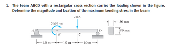 1. The beam ABCD with a rectangular cross section carries the loading shown in the figure.
Determine the magnitude and location of the maximum bending stress in the beam.
2 kN
5 kN m
1.0m-
Q
B
1.0 m
C
1.0 m
D
50 mm
80 mm