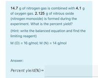 14.7 g of nitrogen gas is combined with 4.1 g
of oxygen gas. 2.125 g of nitrous oxide
(nitrogen monoxide) is formed during the
experiment. What is the percent yield?
(Hint: write the balanced equation and find the
limiting reagent)
M (O) = 16 g/mol; M (N) = 14 g/mol
%3D
Answer:
Percent yield(%)=
