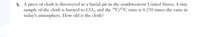 5. A piece of cloth is discovered in a burial pit in the southwestern United States. A tiny
sample of the cloth is burned to CO, and the "C/1?C ratio is 0.250 times the ratio in
today's atmosphere. How old is the cloth?
