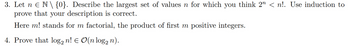 3. Let n Є N \ {0}. Describe the largest set of values n for which you think 2n < n!. Use induction to
prove that your description is correct.
Here m! stands for m factorial, the product of first m positive integers.
4. Prove that log2 n! = O(n log n).