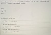 A researcher claims that the mean weight of the population of dudes at CSUSB is 250 Ibs (dudes love
their tacos). A sample of dudes found the following:
n = 47
avg = 232
S = 10
HO: mu = 250; Ha: mu != 232
z = -12.34, reject null hypothesis
O z = 12.34, reject null hypothesis
z = -12.34, do not reject null hypothesis
z =12345, do not reject null hypothesis
t = 12.34, do not reject null hypothesis
