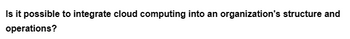 Is it possible to integrate cloud computing into an organization's structure and
operations?