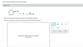 Draw the product formed in each reaction below.
Part 1 of 2
CH₂
+ H₂
Pd
Draw the structure of the alkane product in the drawing area below.
If there is no reaction, check the No reaction box under the drawing area.
Click and drag to start drawing a
structure.
:
G