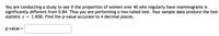 You are conducting a study to see if the proportion of women over 40 who regularly have mammograms is
significantly different from 0.84. Thus you are performing a two-tailed test. Your sample data produce the test
statistic z =
1.838. Find the p-value accurate to 4 decimal places.
p-value =

