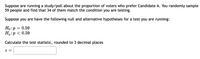 Suppose are running a study/poll about the proportion of voters who prefer Candidate A. You randomly sample
59 people and find that 34 of them match the condition you are testing.
Suppose you are have the following null and alternative hypotheses for a test you are running:
Но: р — 0.59
На:р< 0.59
Calculate the test statistic, rounded to 3 decimal places
= Z
