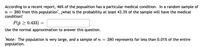 According to a recent report, 46% of the popualtion has a particular medical condition. In a random sample of
380 from this population", ¿what is the probability at least 43.3% of the sample will have the medical
condition?
n =
P(p 2 0.433)
Use the normal approximation to answer this question.
"Note: The population is very large, and a sample of n =
population.
380 represents far less than 0.01% of the entire
