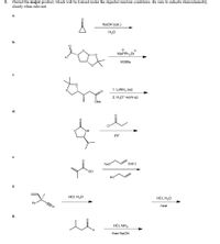 Predict the major product, which will be formed under the depicted reaction conditions. Be sure to indicate stereochemistry
clearly when relevant.
5.
a.
NaOH (cat.)
H20
b.
MEPPH, Br
KOTBU
с.
tre
1. LIAIH4 (xs)
2. H30+ work-up
OMe
d.
NH
pyr
е.
Nao
(cat.)
OEt
НО
f.
HCI, H20
HCI, H20
Ph
heat
N.
g.
HCI, NH3
then NaCN
