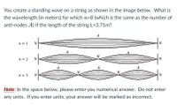 You create a standing wave on a string as shown in the image below. What is
the wavelength (in meters) for which n=8 (which is the same as the number of
anti-nodes A) if the length of the string L=3.71m?
A
n = 1
N
А
N
n = 2
N
A
A
A
N.
n = 3
N
N
Note: In the space below, please enter you numerical answer. Do not enter
any units. If you enter units, your answer will be marked as incorrect.
