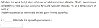 Calculate the work (in k]) when 4.34 mol of solid ammonium chloride, NH4CI, decomposes
completely to yield gaseous ammonia, NH3 and hydrogen chloride, HCl at a temperature of
1,676. K.
Treat the expansion as irreversible and the gases formed as perfect.
W =
kJ (Include the sign with your answers.)
