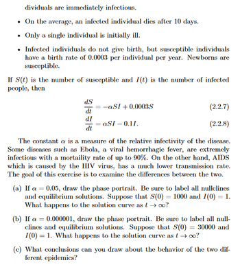 ### Understanding Epidemics: Susceptible-Infectious Model

In this section, we explore the dynamics of infectious diseases through a mathematical model. Specifically, we'll investigate a common epidemic model, which considers two vital populations: susceptible and infected individuals.

#### Key Assumptions:

1. **Immediate Infectivity:** Individuals become immediately infectious after contracting the disease.
2. **Average Death Rate:** On average, an infected individual has a lifespan of 10 days post-infection.
3. **Single Initial Infection:** The epidemic starts with just one infected person.
4. **Birth Rate of Susceptibles:** Susceptible individuals reproduce at a rate of 0.0003 per person per year, and their offspring are also susceptible.

#### Differential Equations Model

Let \( S(t) \) represent the number of susceptible individuals and \( I(t) \) represent the number of infected individuals over time \( t \). The following system of differential equations describes the interaction between these two populations:

\[
\frac{dS}{dt} = -\alpha SI + 0.0003S \quad \text{(2.2.7)}
\]
\[
\frac{dI}{dt} = \alpha SI - 0.1I \quad \text{(2.2.8)}
\]

Here, \( \alpha \) is a constant representing the relative infectivity of the disease.

#### Case Studies for Different Infectivity Rates

**Case (a): High Infectivity (\(\alpha = 0.05\))**

- **Task:** Draw the phase portrait for \(\alpha = 0.05\).
- **Instructions:** Identify and label all nullclines and equilibrium solutions. Assume initial conditions \( S(0) = 1000 \) and \( I(0) = 1 \).
- **Question:** What happens to the solutions as \( t \) approaches infinity?

**Case (b): Low Infectivity (\(\alpha = 0.000001\))**

- **Task:** Draw the phase portrait for \(\alpha = 0.000001\).
- **Instructions:** Identify and label all nullclines and equilibrium solutions. Assume initial conditions \( S(0) = 30000 \) and \( I(0) = 1 \).
- **Question:** What happens to the solutions as \( t \) approaches infinity?

#### Discussion

**Case (c): Comparative Analysis