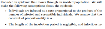 ### Understanding Epidemics in Isolated Populations

Consider an epidemic that moves through an isolated population. We will make the following assumptions about the epidemic:

- **Infection Rate:** Individuals are infected at a rate proportional to the product of the number of infected and susceptible individuals. We assume that the constant of proportionality is \( \alpha \).

- **Incubation Period:** The length of the incubation period is negligible, and infectious in-

This excerpt provides a foundational understanding of how an epidemic might spread in an isolated population by considering specific assumptions related to the infection rate and incubation period. These assumptions are critical for constructing mathematical models to predict the behavior of such epidemics over time. 

**Note:** The text seems to be incomplete at the end, and it abruptly terminates after mentioning the incubation period.