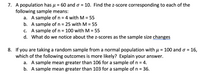 ### Problem 7

A population has \( \mu = 60 \) and \( \sigma = 10 \). Find the z-score corresponding to each of the following sample means:

a. A sample of \( n = 4 \) with \( M = 55 \)  
b. A sample of \( n = 25 \) with \( M = 55 \)  
c. A sample of \( n = 100 \) with \( M = 55 \)  
d. What do we notice about the z-scores as the sample size changes?

### Problem 8

If you are taking a random sample from a normal population with \( \mu = 100 \) and \( \sigma = 16 \), which of the following outcomes is more likely? Explain your answer.

a. A sample mean greater than 106 for a sample of \( n = 4 \).

b. A sample mean greater than 103 for a sample of \( n = 36 \).