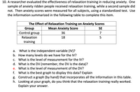 **Study on the Effectiveness of Relaxation Training in Reducing Anxiety**

A researcher evaluated the effectiveness of relaxation training in reducing anxiety. One sample of anxiety-ridden people received relaxation training, while a second sample did not. Then anxiety scores were measured for all subjects using a standardized test. Use the information summarized in the following table to complete this item.

**Table: The Effect of Relaxation Training on Anxiety Scores**

| Group               | Mean Anxiety Score | SE (Standard Error) |
|---------------------|--------------------|---------------------|
| Control group       | 36                 | 7                   |
| Relaxation training | 18                 | 5                   |

**Questions:** 

a. **What is the independent variable (IV)?**  
   - The independent variable is the type of group (Control group vs. Relaxation training).

b. **How many levels do we have for the IV?**  
   - There are two levels for the independent variable: Control group and Relaxation training.

c. **What is the level of measurement for the IV?**  
   - The level of measurement for the IV is nominal (categorical).

d. **What is the DV (dependent variable, remember, the DV is the data)?**  
   - The dependent variable is the Mean Anxiety Score.

e. **What is the level of measurement of the DV?**  
   - The level of measurement for the DV is interval.

f. **What is the best graph to display this data? Explain.**  
   - A bar graph would be the best way to display this data as it allows comparison of mean anxiety scores between two categorical groups with their respective standard errors.

g. **Construct a graph (by hand) that incorporates all the information in this table.**  
   - [Instructions for creating a bar graph: Draw two bars, one for each group. Label the y-axis with mean anxiety scores ranging from 0 to 40. Place the control group at a mean score of 36 with an error bar extending from 29 to 43. Place the relaxation training group at a mean score of 18 with an error bar extending from 13 to 23.]

h. **Looking at your graph, do you think that the relaxation training really worked? Explain your answer.**  
   - Based on the graph, relaxation training appears to be effective in reducing anxiety as the mean anxiety score for the relaxation training group is substantially lower than for the