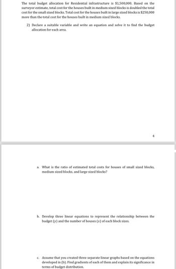 The total budget allocation for Residential infrastructure is $1,500,000. Based on the
surveyor estimate, total cost for the houses built in medium sized blocks is doubled the total
cost for the small sized blocks. Total cost for the houses built in large sized blocks is $250,000
more than the total cost for the houses built in medium sized blocks.
2) Declare a suitable variable and write an equation and solve it to find the budget
allocation for each area.
a. What is the ratio of estimated total costs for houses of small sized blocks,
medium sized blocks, and large sized blocks?
b. Develop three linear equations to represent the relationship between the
budget (y) and the number of houses (x) of each block sizes.
c. Assume that you created three separate linear graphs based on the equations
developed in (b). Find gradients of each of them and explain its significance in
terms of budget distribution.