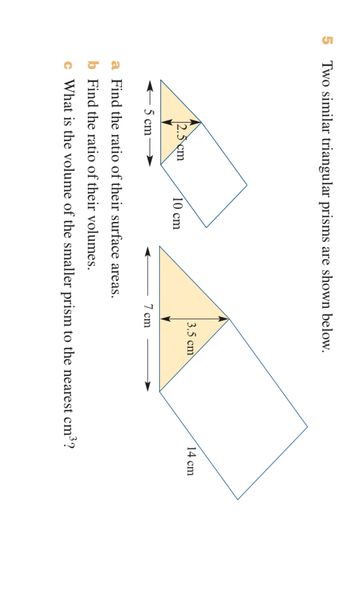 5
Two similar triangular prisms are shown below.
14 cm
3.5 cm
2.5 cm
10 cm
7 cm
5 cm
a Find the ratio of their surface areas.
b Find the ratio of their volumes.
c What is the volume of the smaller prism to the nearest cm³?