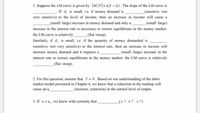 1. Suppose the LM curve is given by (M/P) = d,Y – d̟i . The slope of the LM curve is
. If d, is small, i.e. if money demand is.
very sensitive) to the level of income, then an increase in income will cause a
_(sensitive /not
_(small /large) increase in money demand and only a
_ (small /large)
increase in the interest rate is necessary to restore equilibrium in the money market:
the LM curve is relatively
_(flat /steep).
Similarly, if d, is small, i.e. if the quantity of money demanded is
(sensitive /not very sensitive) to the interest rate, then an increase in income will
increase money demand and it requires a
(small /large) increase in the
interest rate to restore equilibrium in the money market: the LM curve is relatively
_(flat /steep).
2. For this question, assume that Y = N. Based on our understanding of the labor
market model presented in Chapter 6, we know that a reduction in the markup will
cause an/a
_ (increase, reduction) in the natural level of output.
3. If u <u,, we know with certainty that
(>? =? <?)
