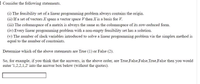 E Consider the following statements.
(i) The feasibility set of a linear programming problem always contains the origin.
(ii) If a set of vectors X spans a vector space V then X is a basis for V.
(iii) The columnspace of a matrix is always the same as the columnspace of its row-reduced form.
(iv) Every linear programming problem with a non-empty feasibility set has a solution.
(v) The number of slack variables introduced to solve a linear programming problem via the simplex method is
equal to the number of constraints.
Determine which of the above statements are True (1) or False (2).
So, for example, if you think that the answers, in the above order, are True,False,False, True, False then you would
enter '1,2,2,1,2' into the answer box below (without the quotes).
