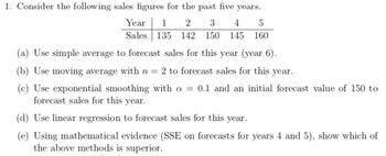 1. Consider the following sales figures for the past five years.
Year 12 3 45
Sales 135 142 150 145 160
(a) Use simple average to forecast sales for this year (year 6).
(b) Use moving average with n = 2 to forecast sales for this year.
(c) Use exponential smoothing with a = 0.1 and an initial forecast value of 150 to
forecast sales for this year.
(d) Use linear regression to forecast sales for this year.
(e) Using mathematical evidence (SSE on forecasts for years 4 and 5), show which of
the above methods is superior.