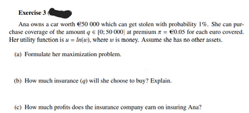 Exercise 3
Ana owns a car worth €50 000 which can get stolen with probability 1%. She can pur-
chase coverage of the amount q € [0; 50 000] at premium 7 = €0.05 for each euro covered.
Her utility function is u = ln(w), where w is money. Assume she has no other assets.
(a) Formulate her maximization problem.
(b) How much insurance (q) will she choose to buy? Explain.
(c) How much profits does the insurance company earn on insuring Ana?