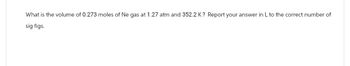 What is the volume of 0.273 moles of Ne gas at 1.27 atm and 352.2 K? Report your answer in L to the correct number of
sig figs.