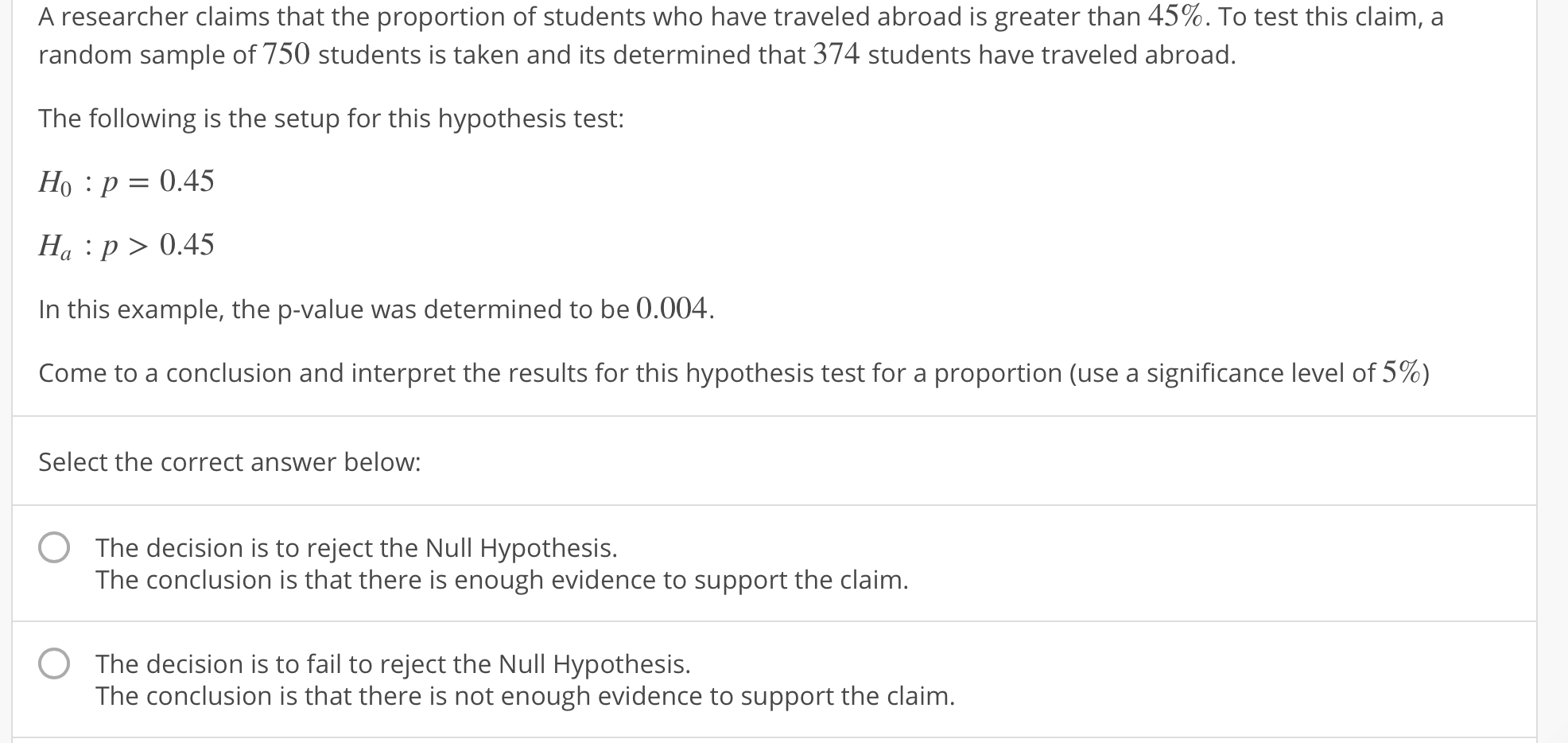 A researcher claims that the proportion of students who have traveled abroad is greater than 45%. To test this claim, a
random sample of 750 students is taken and its determined that 374 students have traveled abroad.
The following is the setup for this hypothesis test:
Ho : p-0.45
Ha :p>0.45
In this example, the p-value was determined to be 0.004
come to a conclusion and interpret the results for this hypothesis test for a proportion (use a significance level of 5%)
Select the correct answer below:
The decision is to reject the Null Hypothesis.
The conclusion is that there is enough evidence to support the claim
The decision is to fail to reject the Null Hypothesis.
The conclusion is that there is not enough evidence to support the claim
