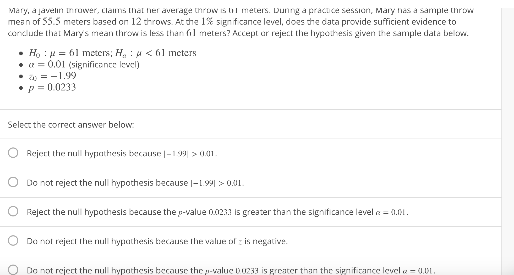 Mary, a Javelin thrower, claims that her average throw ıs б 1 meters. Ďunng a practice session, Mary has a sample thịrow
mean of 55.5 meters based on 12 throws. At the 1% significance level, does the data provide sufficient evidence to
conclude that Mary's mean throw is less than 61 meters? Accept or reject the hypothesis given the sample data below.
Ho : μ-61 meters; Ha : , K 61 meters
. α-0.01 (significance level)
. Zoー-1.99
p0.0233
Select the correct answer below
O Reject the null hypothesis because |-199 > 0.01.
O Do not reject the null hypothesis because |-1.990.01
O Reject the null hypothesis because the p-value 0.0233 is greater than the significance level a 0.01.
O Do not reject the null hypothesis because the value of z is negative.
O Do not reject the null hypothesis because the p-value 0.0233 is greater than the significance level α
0.01.
