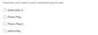 Choose the correct option to instruct JavaScript to play the piano :
piano.play () ;
Piano.Play ;
Piano.Play();
piano.play ;
