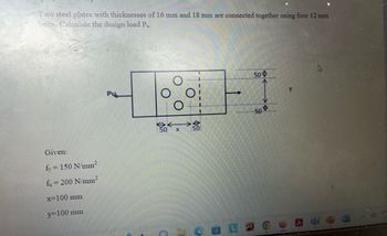 Two steel plates with thicknesses of 16 mm and 18 mm are connected together using four 12 mm
bolts. Calculate the design load Pu.
Given:
fy = 150 N/mm²
fu= 200 N/mm²
x 100 mm
y=100 mm
Pu
50
50
50
y