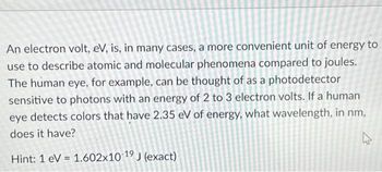 An electron volt, eV, is, in many cases, a more convenient unit of energy to
use to describe atomic and molecular phenomena compared to joules.
The human eye, for example, can be thought of as a photodetector
sensitive to photons with an energy of 2 to 3 electron volts. If a human
eye detects colors that have 2.35 eV of energy, what wavelength, in nm,
does it have?
Hint: 1 eV 1.602x10 19 J (exact)