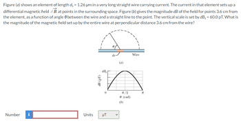 Figure (a) shows an element of length ds = 1.26 um in a very long straight wire carrying current. The current in that element sets up a
differential magnetic field aB at points in the surrounding space. Figure (b) gives the magnitude dB of the field for points 3.6 cm from
the element, as a function of angle between the wire and a straight line to the point. The vertical scale is set by dB = 60.0 pT. What is
the magnitude of the magnetic field set up by the entire wire at perpendicular distance 3.6 cm from the wire?
Number i
Units
dB (pT)
dB₂
0
μT
(a)
π/2
9 (rad)
(b)
Wire
2