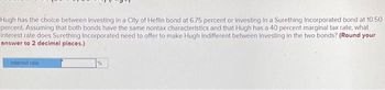 Hugh has the choice between Investing in a City of Heflin bond at 6.75 percent or investing in a Surething Incorporated bond at 10.50
percent. Assuming that both bonds have the same nontax characteristics and that Hugh has a 40 percent marginal tax rate, what
interest rate does Surething Incorporated need to offer to make Hugh indifferent between Investing in the two bonds? (Round your
answer to 2 decimal places.)
Interest rate.
%