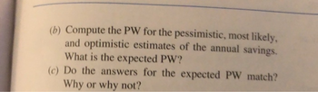 (b) Compute the PW for the pessimistic, most likely,
and optimistic estimates of the annual savings.
What is the expected PW?
(c) Do the answers for the expected PW match?
Why or why not?