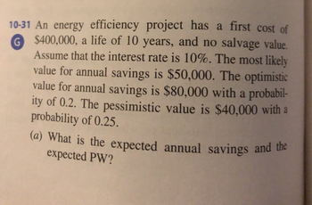 10-31 An energy efficiency project has a first cost of
G
$400,000, a life of 10 years, and no salvage value.
Assume that the interest rate is 10%. The most likely
value for annual savings is $50,000. The optimistic
value for annual savings is $80,000 with a probabil-
ity of 0.2. The pessimistic value is $40,000 with a
probability of 0.25.
(a) What is the expected annual savings and the
expected PW?