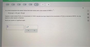 -1
2
3
4
5
7
8
At a certain temperature this reaction follows first-order kinetics with a rate constant of 0.0635 s
2C1,0, (g) →2C1, (g)+50, (g)
Suppose a vessel contains C1,0, at a concentration of 1.03 M. Calculate how long it takes for the concentration of C1,0, to decrease by 86.0%. You may
assume no other reaction is important.
Round your answer to 2 significant digits.
e
х
th
E
