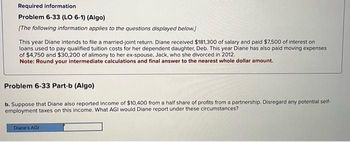 Required information
Problem 6-33 (LO 6-1) (Algo)
[The following information applies to the questions displayed below.)
This year Diane intends to file a married-joint return. Diane received $181,300 of salary and paid $7,500 of interest on
loans used to pay qualified tuition costs for her dependent daughter, Deb. This year Diane has also paid moving expenses
of $4,750 and $30,200 of alimony to her ex-spouse, Jack, who she divorced in 2012.
Note: Round your intermediate calculations and final answer to the nearest whole dollar amount.
Problem 6-33 Part-b (Algo)
b. Suppose that Diane also reported income of $10,400 from a half share of profits from a partnership. Disregard any potential self-
employment taxes on this income. What AGI would Diane report under these circumstances?
Diane's AGI