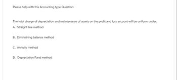 Please help with this Accounting type Question:
The total charge of depreciation and maintenance of assets on the profit and loss account will be uniform under:
A. Straight line method
B. Diminishing balance method
C. Annuity method
D. Depreciation Fund method