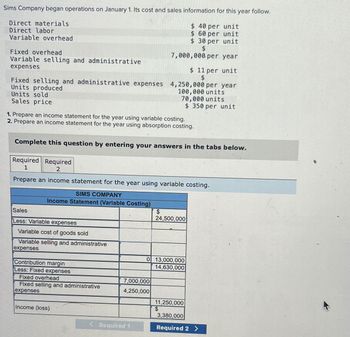 Sims Company began operations on January 1. Its cost and sales information for this year follow.
Direct materials
Direct labor
Variable overhead
$ 40 per unit
$ 60 per unit
$ 30 per unit
$
7,000,000 per year
Fixed overhead
Variable selling and administrative
expenses
Fixed selling and administrative expenses 4,250,000 per year
Units produced
Units sold
100,000 units
70,000 units
$350 per unit
Sales price
1. Prepare an income statement for the year using variable costing.
2. Prepare an income statement for the year using absorption costing.
Complete this question by entering your answers in the tabs below.
Required Required
1
2
Prepare an income statement for the year using variable costing.
SIMS COMPANY
Income Statement (Variable Costing)
Sales
Less: Variable expenses
Variable cost of goods sold
Variable selling and administrative
expenses
Contribution margin
Less: Fixed expenses
Fixed overhead
Fixed selling and administrative
expenses
Income (loss)
7,000,000
4,250,000
< Required 1
$ 11 per unit
$
$
24,500,000
0 13,000,000
14,630,000
11,250,000
3,380,000
Required 2 >