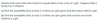 Assume that each child who is born is equally likely to be a boy or a girl. Suppose that a
family has 4 children.
(a) Find the probability that at least 2 of them are girls given that the eldest child is a girl.
(b) Find the probability that at least 2 of them are girls given that at least one of the
children is a girl.