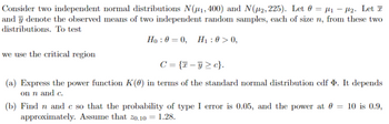 Consider two independent normal distributions N(#1, 400) and N(#2, 225). Let 0 μ₁₂. Let T
and y denote the observed means of two independent random samples, each of size n, from these two
distributions. To test
we use the critical region
Ho:0=0, H1:0>0,
C={c}.
(a) Express the power function K(0) in terms of the standard normal distribution cdf . It depends
on n and c.
(b) Find n and c so that the probability of type I error is 0.05, and the power at = 10 is 0.9,
approximately. Assume that zo.10 = 1.28.