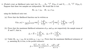 i.i.d.
4. (Pooled z-test as likelihood ratio test) Let X1,..., Xm N(1, 1) and Y₁,..., Yn
Suppose that these two samples are independent. We would like to test
Ho:H= H2, HH#U2
i.i.d.
using the likelihood ratio test.
N(μ2, 1).
(a) Prove that the likelihood function can be written as
1
L(μ41,2)=
exp
(2π)(m+n)/2
m
n
{− ½Σ(ª¡ − µ1)²} exp{ − ½Σ(v; – 12)²}.
i=1
j=1
(b) Prove that the maximum likelihood estimators of μ₁ and μ2 are respectively the sample mean of
X and Y, that is,
m
Â₁ = X = X₁₁₂ ==
ΣX
με
m
ΣΥ
n
i=1
j=1
(c) Under Ho₁₂, let us write μ₁ =μ₂ =μ. Prove that the maximum likelihood estimator of
μ, assuming Ho is true, is the pooled estimator
11
ΣX + ΣY _ mX + n
m+n
m+n