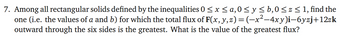 7. Among all rectangular solids defined by the inequalities 0 ≤ x ≤ a,0 ≤ y ≤ b,0 ≤ z ≤ 1, find the
one (i.e. the values of a and b) for which the total flux of F(x, y, z) = (−x²−4xy)i—6yzj+12zk
outward through the six sides is the greatest. What is the value of the greatest flux?