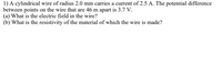 **Problem Statement:**

1) A cylindrical wire of radius 2.0 mm carries a current of 2.5 A. The potential difference between points on the wire that are 46 m apart is 3.7 V.

(a) What is the electric field in the wire?  
(b) What is the resistivity of the material of which the wire is made?