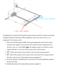 1 ft
3 ft
B
3 ft
3 ft
(-9002 + 800f + 1000k) Ib.ft
6 ft
3 ft
E
(-300î – 400ĵ + 100k) Ibs
The applied force at point E and the applied couple moment at point D are shown in the figure.
Complete/calculate the following: (Where applicable, express the results as the (x, y, z)
components of a Cartesian vector)
1. Draw the free-body diagram (FBD), showing the appropriate reaction forces and/or
moments at the supports. (You must show the reactions in their component form i.e.
show RAx, MRAX etc. on the FBD). Note: The support at point A is not able to resist a
moment about the 'X' axis but is able to resist a force in this direction.
2. ME, which is the moment vector at point A due to the force acting at point E
3. Me, which is the moment vector at point A due to the tension force acting at point B.
Write the vector in terms of the unknown tension magnitude 'T'
4. Set up the equations of equilibrium (You must show all relevant equilibrium equations
one below the other.
5. Calculate the tension in the rope and the reactions at support A.
