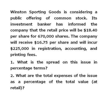 Winston Sporting Goods is considering a
public offering of common stock. Its
investment banker has informed the
company that the retail price will be $18.40
per share for 670,000 shares. The company
will receive $16.75 per share and will incur
$225,000 in registration, accounting, and
printing fees.
1. What is the spread on this issue in
percentage terms?
2. What are the total expenses of the issue
a percentage of the total value (at
retail)?