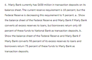 6. Marly Bank currently has $650 million in transaction deposits on its
balance sheet. The current reserve requirement is 10 percent, but the
Federal Reserve is decreasing this requirement to 9 percent. a. Show
the balance sheet of the Federal Reserve and Marly Bank if Marly Bank
converts all excess reserves to loans, but borrowers return only 60
percent of these funds to National Bank as transaction deposits. b.
Show the balance sheet of the Federal Reserve and Marly Bank if
Marly Bank converts 90 percent of its excess reserves to loans and
borrowers return 75 percent of these funds to Marly Bank as
transaction deposits.