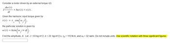 Consider a motor driven by an external torque r(t)
da (1)
dt
Given the harmonic input torque given by
T(t) = T cos(@
0
J
+ bw (t) =t(1).
cos(@,¹),
the particular solution is given by
@ (t) = Acos(@_t+p
Find the amplitude, A. Let J = 63 kg-m^2, b = 20 kg-m^2-s, To= 115 N-m, and w, 32 rad/s. Do not include units. Use scientific notation with three significant figures.