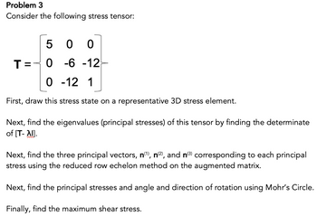 Problem 3
Consider the following stress tensor:
500
0 -6 -12
0 -12 1
First, draw this stress state on a representative 3D stress element.
T=
Next, find the eigenvalues (principal stresses) of this tensor by finding the determinate
of [T- Al].
Next, find the three principal vectors, n(¹), n(²), and n(³) corresponding to each principal
stress using the reduced row echelon method on the augmented matrix.
Next, find the principal stresses and angle and direction of rotation using Mohr's Circle.
Finally, find the maximum shear stress.