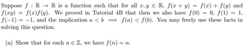 Suppose f: R → R is a function such that for all x, y ≤ R, f(x + y) = f(x) + f(y) and
f(xy) = f(x)f(y). We proved in Tutorial 4B that then we also have f(0) = 0, f(1) = 1,
f(-1) = -1, and the implication a<b⇒ f(a) < f(b). You may freely use these facts in
solving this question.
(a) Show that for each n = Z, we have f(n) = n.