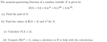 The moment-generating function of a random variable X is given by
M(t) = 0.2 +0.4e5t +0.1e20t +0.3e¹0t
(a) Find the pmf of X.
(b) Find the values of E(X+3) and o² for X.
(c) Calculate P(X ≥ 2).
(d) Compute E(2X + 1), using a calculator or R to help with the calculations.